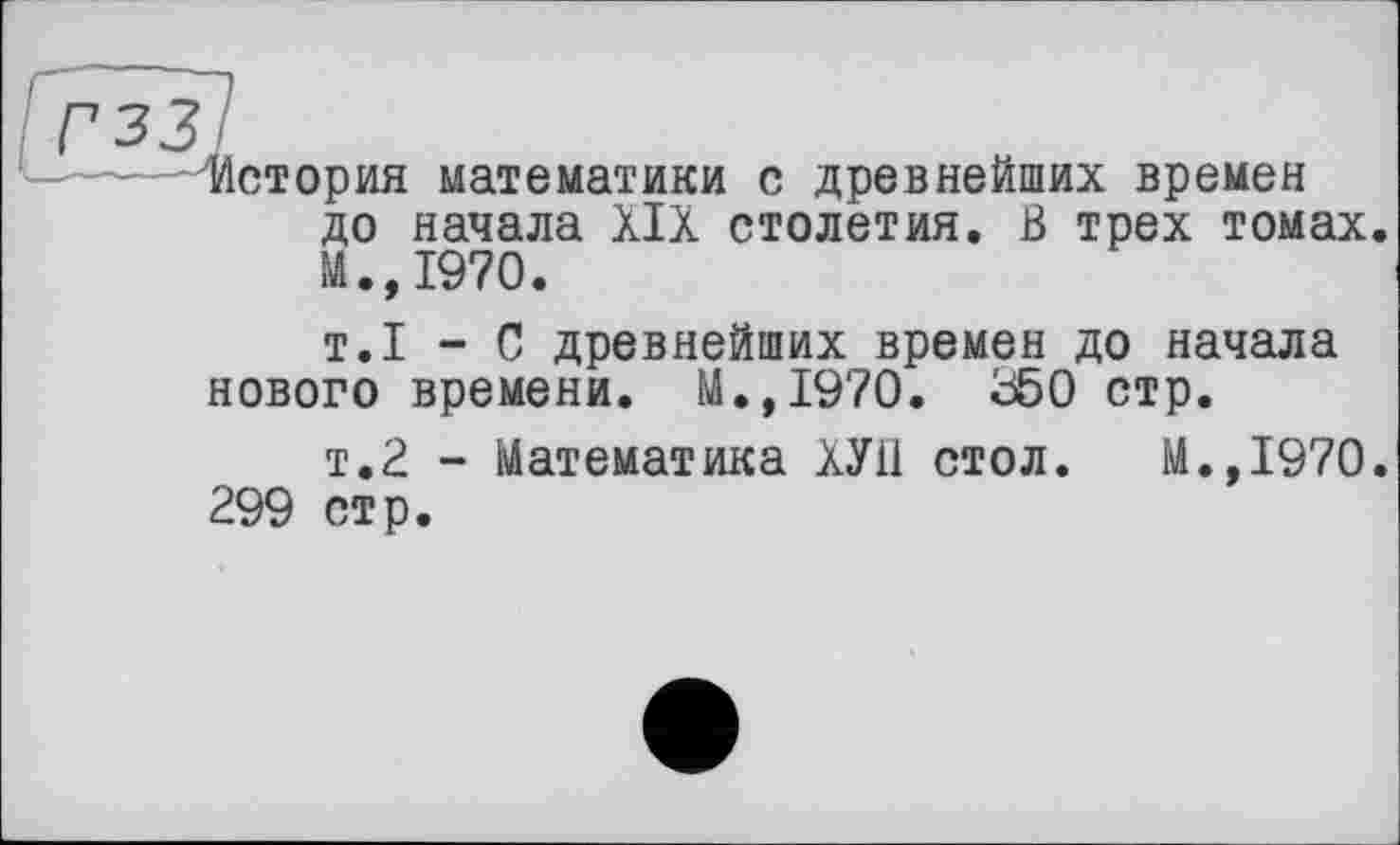 ﻿История математики с древнейших времен до начала XIX столетия, ß трех томах. И.,1970.
т.1 - С древнейших времен до начала нового времени. M.,I970. Ü50 стр.
т.2 - Математика ХУП стол. М.,1970. 299 стр.